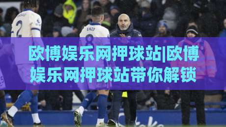 欧博娱乐网押球站|欧博娱乐网押球站带你解锁2026观赛互动新玩法(欧博娱乐网押球站)-今日最新外围体球网网址球盘平台赛后回放JRS大小球