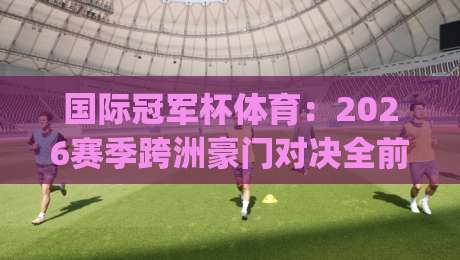 国际冠军杯体育：2026赛季跨洲豪门对决全前瞻 | 国际冠军杯体育观赛焦点与球队备战脉络-最全手机信誉比球网1080P官网无插件低调看冠军走盘