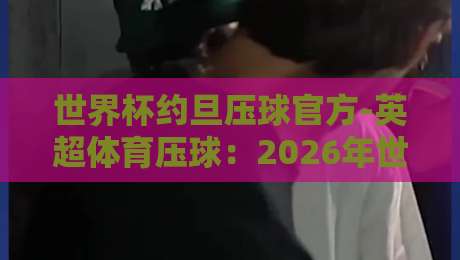 世界杯约旦压球官方-英超体育压球:2026年世界杯竞猜新趋势解析 世界杯约旦压球官方-英超体育压球:2026年世界杯竞猜新趋势解析