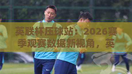 英联杯压球站：2026赛季观赛数据新视角，英联杯压球站如何读懂赛场节奏？-今晚靠谱最火压球网低水无需注册观看解说让球盘高清