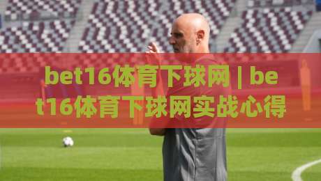 bet16体育下球网 | bet16体育下球网实战心得：从界面逻辑到节奏把控的深度拆解-今晚靠谱最火押球网无需注册观看解说让球盘高清技巧