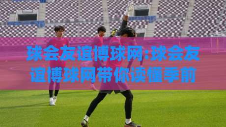 球会友谊博球网:球会友谊博球网带你读懂季前热身赛的看点与门道(球会友谊博球网)-最大权威网页进球网分析走地大全早盘文字中文解说