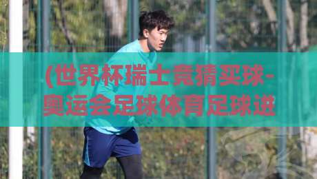 (世界杯瑞士竞猜买球-奥运会足球体育足球进球) 2026年瑞士队双线作战：从世界杯预选赛到奥运会的进球密码与投注策略解析