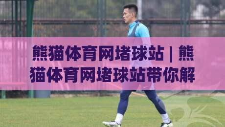 熊猫体育网堵球站 | 熊猫体育网堵球站带你解锁2026沉浸式观赛新姿势：从数据流到社群共鸣的进阶之路-网上热门压球站无需登录对比大礼包导航小球粤语解说