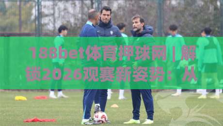188bet体育押球网 | 解锁2026观赛新姿势：从数据流到临场感的进阶之路-网上热门体球网无解说半场波胆登录交流攻略排名
