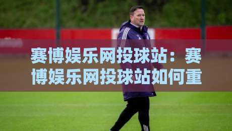 赛博娱乐网投球站：赛博娱乐网投球站如何重塑数字体育互动？【赛博娱乐网投球站】沉浸式体验与社区玩法-最全手机信誉堵球站冠军走盘单双盘独赢波胆盘大球