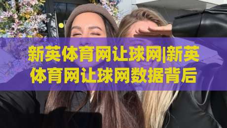 新英体育网让球网|新英体育网让球网数据背后的门道：2026年赛事阅读新视角(新英体育网让球网)-最大权威网页押球网走盘单双盘独赢波胆盘大球分析