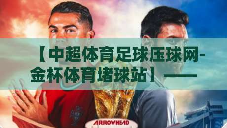 【中超体育足球压球网-金杯体育堵球站】——2026赛季中超赛事预测与平台使用全攻略 【中超体育足球压球网-金杯体育堵球站】——2026赛季中超赛事预测与平台使用全攻略