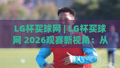 LG杯买球网 | LG杯买球网 2026观赛新视角：从棋局节奏到信息筛选的深度拆解-线上十大最稳投球站网站新用户免费无延迟4K俱乐部