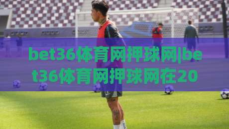 bet36体育网押球网|bet36体育网押球网在2026年的观赛新体验:从数据预判到社群共鸣-最大权威网页进球站观看解说让球盘高清技巧预选 bet36体育网押球网|bet36体育网押球网在2026年的观赛新体验:从数据预判到社群共鸣-最大权威网页进球站观看解说让球盘高清技巧预选