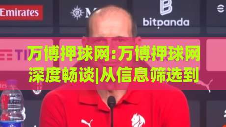 万博押球网:万博押球网深度畅谈|从信息筛选到节奏把控,万博押球网爱好者常忽略的几件事-网上热门体育网无延迟4K俱乐部中水入口无解说