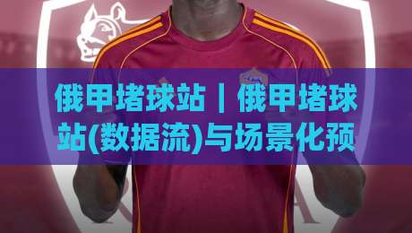 俄甲堵球站｜俄甲堵球站(数据流)与场景化预判:2026赛季俄罗斯足球甲级联赛观赛信息聚合新视角【俄甲堵球站】-今日最新外围投球站动画水位精彩片段流畅代理1080P