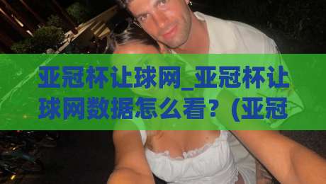 亚冠杯让球网_亚冠杯让球网数据怎么看？(亚冠杯让球网)实战拆解与场景化预判-网上热门堵球站比分下盘无需登录对比大礼包导航