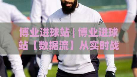 博业进球站 | 博业进球站【数据流】从实时战报到战术拆解，博业进球站(深度体验)-最全手机信誉博球站大球分析走地大全早盘文字