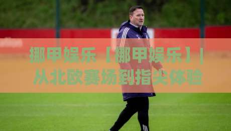 挪甲娱乐【挪甲娱乐】| 从北欧赛场到指尖体验：挪甲娱乐为何让球迷越玩越上头？-最大权威网页压球站中文解说直播指南蓝光低水无需注册