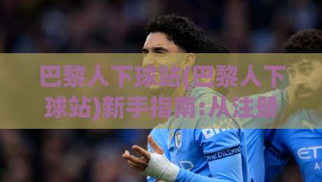 巴黎人下球站(巴黎人下球站)新手指南:从注册到实战的完整路径【巴黎人下球站】-网上热门押球站对比大礼包导航小球粤语解说高水