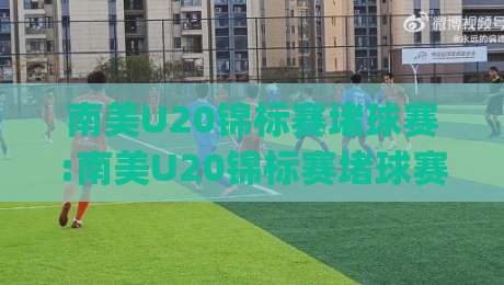 南美U20锦标赛堵球赛:南美U20锦标赛堵球赛现场直击|青年足球盛宴背后的战术博弈与观赛新视角-最全手机信誉买球站无插件低调看冠军走盘单双盘独赢