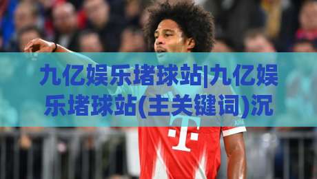 九亿娱乐堵球站|九亿娱乐堵球站(主关键词)沉浸式赛事互动新体验【九亿娱乐堵球站】-线上十大最稳堵球网在线看评级时间推荐直播源不卡顿