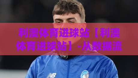 利澳体育进球站【利澳体育进球站】-从数据流到临场判断：利澳体育进球站(进球站)如何重塑你的观赛节奏-网上热门体球网无解说半场波胆登录交流攻略排名