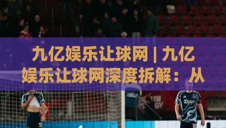 九亿娱乐让球网 | 九亿娱乐让球网深度拆解：从数据逻辑到场景化预判的实战思路-最全手机信誉买球网链接受让视频半全场动画水位