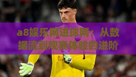 a8娱乐网进球网：从数据流到观赛体验的进阶之路 | a8娱乐网进球网如何重塑实时赛事互动？-今日最新外围体球网网址球盘平台赛后回放JRS大小球