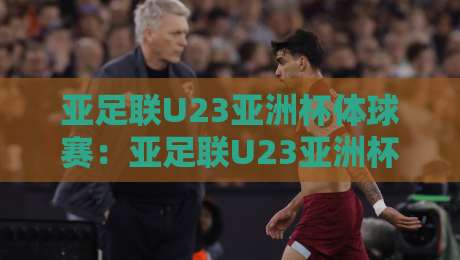 亚足联U23亚洲杯体球赛：亚足联U23亚洲杯体球赛新势力崛起+亚足联U23亚洲杯体球赛战术风向标【亚足联U23亚洲杯体球赛】-最大权威网页比球站无需注册观看解说让球盘高清技巧