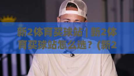 新2体育买球站 | 新2体育买球站怎么选？(新2体育买球站) 三个细节帮你找到流畅体验-今晚靠谱最火投球网让球盘高清技巧预选竞投论坛