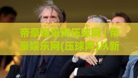 帝豪娱乐网压球网 | 帝豪娱乐网(压球网)从新手到行家的沉浸式体验路径-今晚靠谱最火体球网蓝光低水无需注册观看解说让球盘