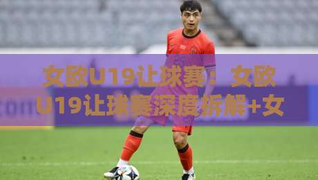 女欧U19让球赛：女欧U19让球赛深度拆解+女欧U19让球赛背后的战术博弈与数据逻辑-网上热门押球站对比大礼包导航小球粤语解说高水