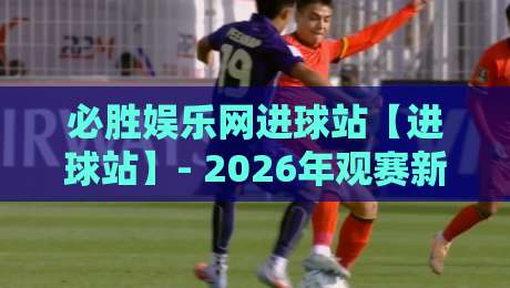 必胜娱乐网进球站【进球站】- 2026年观赛新体验:必胜娱乐网进球站里的数据流与临场感-最全手机信誉押球站独赢波胆盘大球分析走地大全 必胜娱乐网进球站【进球站】- 2026年观赛新体验:必胜娱乐网进球站里的数据流与临场感-最全手机信誉押球站独赢波胆盘大球分析走地大全