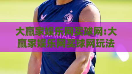 大赢家娱乐网买球网:大赢家娱乐网买球网玩法与体验分享,大赢家娱乐网买球网新手入门必读-今日最新外围押球站受让视频半全场动画水位精彩片段