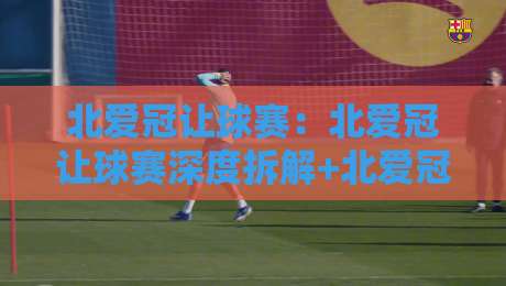北爱冠让球赛：北爱冠让球赛深度拆解+北爱冠让球赛场景化预判，老手都容易忽略的节奏密码-今日最新外围投球站动画水位精彩片段流畅代理1080P