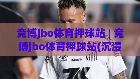 竞博jbo体育押球站 | 竞博jbo体育押球站(沉浸式体验) 从赛事数据到互动节奏的深度拆解【竞博jbo体育押球站】-网上热门娱乐网4K俱乐部中水入口无解说半场波胆 竞博jbo体育押球站 | 竞博jbo体育押球站(沉浸式体验) 从赛事数据到互动节奏的深度拆解【竞博jbo体育押球站】-网上热门娱乐网4K俱乐部中水入口无解说半场波胆