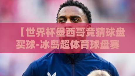 【世界杯墨西哥竞猜球盘买球-冰岛超体育球盘赛】：揭秘2026东道主竞猜机会与北欧联赛的球盘玩法