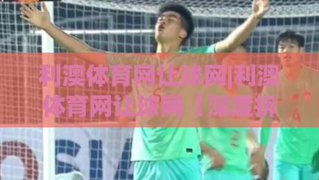 利澳体育网让球网|利澳体育网让球网【深度拆解】让球网数据背后的逻辑与实战思路(利澳体育网让球网)-网上热门下球站大礼包导航小球粤语解说高水贴水