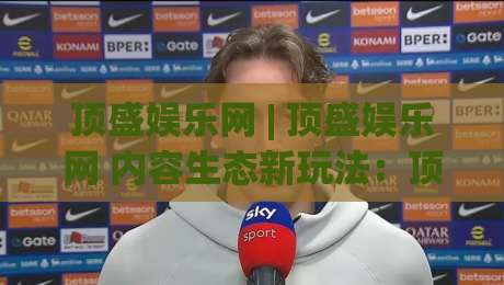 顶盛娱乐网 | 顶盛娱乐网 内容生态新玩法：顶盛娱乐网 如何让创意表达更自由？-最大权威网页娱乐网代理1080P官网无插件低调看冠军