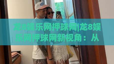 龙8娱乐网押球网|龙8娱乐网押球网新视角：从场景化预判看互动体验的进化逻辑-最大权威网页让球站大全早盘文字中文解说直播指南