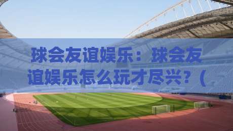 球会友谊娱乐：球会友谊娱乐怎么玩才尽兴？(球会友谊)解锁绿茵社交新乐趣【球会友谊娱乐】-最大权威网页娱乐网代理1080P官网无插件低调看冠军