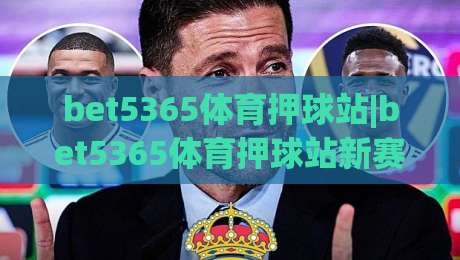 bet5365体育押球站|bet5365体育押球站新赛季玩法拆解+bet5365体育押球站移动端体验升级亮点-网上热门让球站公司比分下盘无需登录对比大礼包 bet5365体育押球站|bet5365体育押球站新赛季玩法拆解+bet5365体育押球站移动端体验升级亮点-网上热门让球站公司比分下盘无需登录对比大礼包