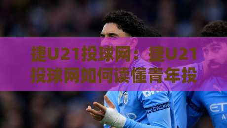 捷U21投球网：捷U21投球网如何读懂青年投手数据？(捷U21投球网)实战视角拆解-今日最新外围进球网免安装走势频道英文解说反波胆链接