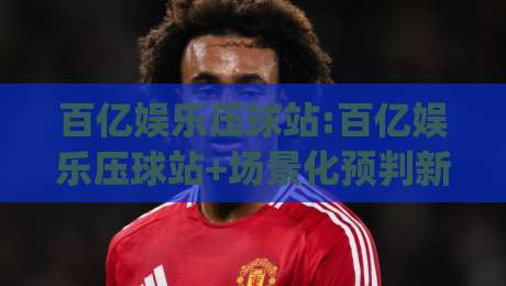 百亿娱乐压球站:百亿娱乐压球站+场景化预判新思路(百亿娱乐压球站)玩法拆解-线上十大最稳让球网升盘在线看评级时间推荐直播源