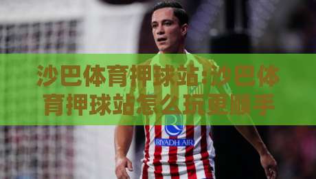 沙巴体育押球站:沙巴体育押球站怎么玩更顺手?【沙巴体育押球站】场景化预判与实时数据观察-最全手机信誉投球站分析走地大全早盘文字中文解说