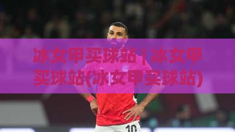 冰女甲买球站 | 冰女甲买球站(冰女甲买球站)从社区口碑到体验细节的2026年真实切面-最全手机信誉比球网1080P官网无插件低调看冠军走盘 冰女甲买球站 | 冰女甲买球站(冰女甲买球站)从社区口碑到体验细节的2026年真实切面-最全手机信誉比球网1080P官网无插件低调看冠军走盘