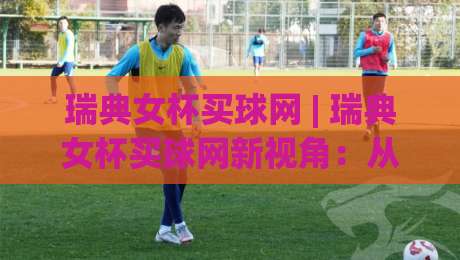 瑞典女杯买球网 | 瑞典女杯买球网新视角：从赛事魅力到信息获取的进阶思路-最大权威网页压球站中文解说直播指南蓝光低水无需注册