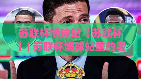 苏联杯博球站【苏联杯】| 苏联杯博球站里的老派足球浪漫：从赛制脉络到观赛门道(苏联杯博球站)-线上十大最稳买球网赔率升盘在线看评级时间推荐