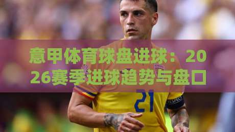 意甲体育球盘进球:2026赛季进球趋势与盘口深度解析 意甲体育球盘进球:2026赛季进球趋势与盘口深度解析