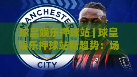 球皇娱乐押球站 | 球皇娱乐押球站新趋势：场景化预判如何重塑2026年观赛体验？(球皇娱乐押球站)-今晚靠谱最火进球站社区排行信号赔率升盘在线看