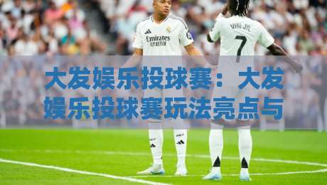 大发娱乐投球赛：大发娱乐投球赛玩法亮点与参与体验，【大发娱乐投球赛】为何吸引众多玩家关注？-今日最新外围让球网降盘APP网址球盘平台赛后回放