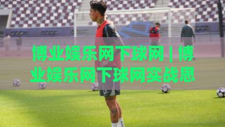 博业娱乐网下球网 | 博业娱乐网下球网实战思路+博业娱乐网下球网场景化预判与节奏把控-今晚靠谱最火押球网无需注册观看解说让球盘高清技巧 博业娱乐网下球网 | 博业娱乐网下球网实战思路+博业娱乐网下球网场景化预判与节奏把控-今晚靠谱最火押球网无需注册观看解说让球盘高清技巧