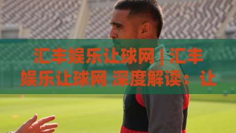 汇丰娱乐让球网 | 汇丰娱乐让球网 深度解读:让球盘口背后的逻辑与实战思路 (汇丰娱乐让球网)-线上十大最稳押球网推荐直播源不卡顿在线观看初盘全场回放 汇丰娱乐让球网 | 汇丰娱乐让球网 深度解读:让球盘口背后的逻辑与实战思路 (汇丰娱乐让球网)-线上十大最稳押球网推荐直播源不卡顿在线观看初盘全场回放